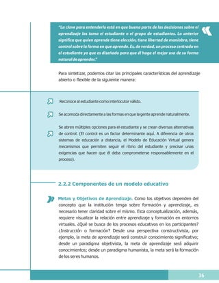 “La clave para entenderlo está en que buena parte de las decisiones sobre el
aprendizaje las toma el estudiante o el grupo de estudiantes. Lo anterior
significa que quien aprende tiene elección, tiene libertad de maniobra, tiene
control sobre la forma en que aprende. Es, de verdad, un proceso centrado en
el estudiante ya que es diseñado para que él haga el mejor uso de su forma
natural de aprender.”


Para sintetizar, podemos citar las principales características del aprendizaje
abierto o flexible de la siguiente manera:




Reconoce al estudiante como interlocutor válido.


Se acomoda directamente a las formas en que la gente aprende naturalmente.


Se abren múltiples opciones para el estudiante y se crean diversas alternativas
de control. (El control es un factor determinante aquí. A diferencia de otros
sistemas de educación a distancia, el Modelo de Educación Virtual genera
mecanismos que permiten seguir el ritmo del estudiante y precisar unas
exigencias que hacen que él deba comprometerse responsablemente en el
proceso).




2.2.2 Componentes de un modelo educativo

Metas y Objetivos de Aprendizaje. Como los objetivos dependen del
concepto que la institución tenga sobre formación y aprendizaje, es
necesario tener claridad sobre el mismo. Esta conceptualización, además,
requiere visualizar la relación entre aprendizaje y formación en entornos
virtuales. ¿Qué se busca de los procesos educativos en los participantes?
¿Instrucción o formación? Desde una perspectiva constructivista, por
ejemplo, la meta de aprendizaje será construir conocimiento significativo;
desde un paradigma objetivista, la meta de aprendizaje será adquirir
conocimientos; desde un paradigma humanista, la meta será la formación
de los seres humanos.



                                                                                  36
 