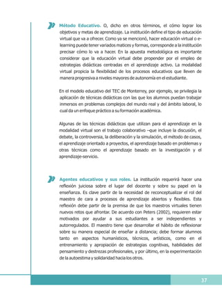 Método Educativo. O, dicho en otros términos, el cómo lograr los
objetivos y metas de aprendizaje. La institución define el tipo de educación
virtual que va a ofrecer. Como ya se mencionó, hacer educación virtual o e-
learning puede tener variados matices y formas, corresponde a la institución
precisar cómo lo va a hacer. En la apuesta metodológica es importante
considerar que la educación virtual debe propender por el empleo de
estrategias didácticas centradas en el aprendizaje activo. La modalidad
virtual propicia la flexibilidad de los procesos educativos que lleven de
manera progresiva a niveles mayores de autonomía en el estudiante.

En el modelo educativo del TEC de Monterrey, por ejemplo, se privilegia la
aplicación de técnicas didácticas con las que los alumnos puedan trabajar
inmersos en problemas complejos del mundo real y del ámbito laboral, lo
cual da un enfoque práctico a su formación académica.


Algunas de las técnicas didácticas que utilizan para el aprendizaje en la
modalidad virtual son el trabajo colaborativo –que incluye la discusión, el
debate, la controversia, la deliberación y la simulación, el método de casos,
el aprendizaje orientado a proyectos, el aprendizaje basado en problemas y
otras técnicas como el aprendizaje basado en la investigación y el
aprendizaje-servicio.




Agentes educativos y sus roles. La institución requerirá hacer una
reflexión juiciosa sobre el lugar del docente y sobre su papel en la
enseñanza. Es clave partir de la necesidad de reconceptualizar el rol del
maestro de cara a procesos de aprendizaje abiertos y flexibles. Esta
reflexión debe partir de la premisa de que los maestros virtuales tienen
nuevos retos que afrontar. De acuerdo con Peters (2002), requieren estar
motivados por ayudar a sus estudiantes a ser independientes y
autorregulados. El maestro tiene que desarrollar el hábito de reflexionar
sobre su manera especial de enseñar a distancia; debe formar alumnos
tanto en aspectos humanísticos, técnicos, artísticos, como en el
entrenamiento y apropiación de estrategias cognitivas, habilidades del
pensamiento y destrezas profesionales, y por último, en la experimentación
de la autoestima y solidaridad hacia los otros.




                                                                            37
 