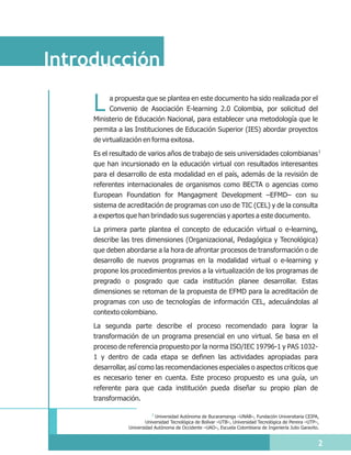 Introducción

     L     a propuesta que se plantea en este documento ha sido realizada por el
           Convenio de Asociación E-learning 2.0 Colombia, por solicitud del
     Ministerio de Educación Nacional, para establecer una metodología que le
     permita a las Instituciones de Educación Superior (IES) abordar proyectos
     de virtualización en forma exitosa.

     Es el resultado de varios años de trabajo de seis universidades colombianas 1
     que han incursionado en la educación virtual con resultados interesantes
     para el desarrollo de esta modalidad en el país, además de la revisión de
     referentes internacionales de organismos como BECTA o agencias como
     European Foundation for Mangagment Development –EFMD– con su
     sistema de acreditación de programas con uso de TIC (CEL) y de la consulta
     a expertos que han brindado sus sugerencias y aportes a este documento.

     La primera parte plantea el concepto de educación virtual o e-learning,
     describe las tres dimensiones (Organizacional, Pedagógica y Tecnológica)
     que deben abordarse a la hora de afrontar procesos de transformación o de
     desarrollo de nuevos programas en la modalidad virtual o e-learning y
     propone los procedimientos previos a la virtualización de los programas de
     pregrado o posgrado que cada institución planee desarrollar. Estas
     dimensiones se retoman de la propuesta de EFMD para la acreditación de
     programas con uso de tecnologías de información CEL, adecuándolas al
     contexto colombiano.

     La segunda parte describe el proceso recomendado para lograr la
     transformación de un programa presencial en uno virtual. Se basa en el
     proceso de referencia propuesto por la norma ISO/IEC 19796-1 y PAS 1032-
     1 y dentro de cada etapa se definen las actividades apropiadas para
     desarrollar, así como las recomendaciones especiales o aspectos críticos que
     es necesario tener en cuenta. Este proceso propuesto es una guía, un
     referente para que cada institución pueda diseñar su propio plan de
     transformación.

                           1 Universidad Autónoma de Bucaramanga –UNAB–, Fundación Universitaria CEIPA,
                        Universidad Tecnológica de Bolívar –UTB–, Universidad Tecnológica de Pereira –UTP–,
                Universidad Autónoma de Occidente –UAO–, Escuela Colombiana de Ingeniería Julio Garavito.


                                                                                                          2
 