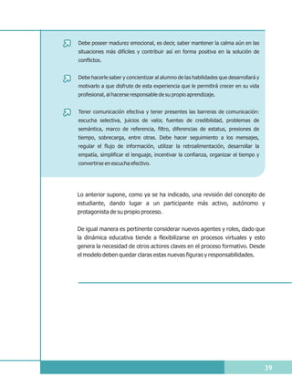 Debe poseer madurez emocional, es decir, saber mantener la calma aún en las
situaciones más difíciles y contribuir así en forma positiva en la solución de
conflictos.


Debe hacerle saber y concientizar al alumno de las habilidades que desarrollará y
motivarlo a que disfrute de esta experiencia que le permitirá crecer en su vida
profesional, al hacerse responsable de su propio aprendizaje.


Tener comunicación efectiva y tener presentes las barreras de comunicación:
escucha selectiva, juicios de valor, fuentes de credibilidad, problemas de
semántica, marco de referencia, filtro, diferencias de estatus, presiones de
tiempo, sobrecarga, entre otras. Debe hacer seguimiento a los mensajes,
regular el flujo de información, utilizar la retroalimentación, desarrollar la
empatía, simplificar el lenguaje, incentivar la confianza, organizar el tiempo y
convertirse en escucha efectivo.




Lo anterior supone, como ya se ha indicado, una revisión del concepto de
estudiante, dando lugar a un participante más activo, autónomo y
protagonista de su propio proceso.


De igual manera es pertinente considerar nuevos agentes y roles, dado que
la dinámica educativa tiende a flexibilizarse en procesos virtuales y esto
genera la necesidad de otros actores claves en el proceso formativo. Desde
el modelo deben quedar claras estas nuevas figuras y responsabilidades.




                                                                                    39
 