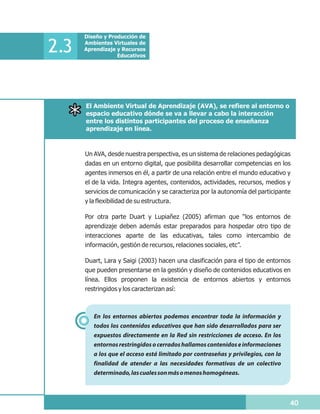 Diseño y Producción de

2.3   Ambientes Virtuales de
      Aprendizaje y Recursos
                  Educativos




      El Ambiente Virtual de Aprendizaje (AVA), se refiere al entorno o
      espacio educativo dónde se va a llevar a cabo la interacción
      entre los distintos participantes del proceso de enseñanza
      aprendizaje en línea.



      Un AVA, desde nuestra perspectiva, es un sistema de relaciones pedagógicas
      dadas en un entorno digital, que posibilita desarrollar competencias en los
      agentes inmersos en él, a partir de una relación entre el mundo educativo y
      el de la vida. Integra agentes, contenidos, actividades, recursos, medios y
      servicios de comunicación y se caracteriza por la autonomía del participante
      y la flexibilidad de su estructura.

      Por otra parte Duart y Lupiañez (2005) afirman que “los entornos de
      aprendizaje deben además estar preparados para hospedar otro tipo de
      interacciones aparte de las educativas, tales como intercambio de
      información, gestión de recursos, relaciones sociales, etc”.

      Duart, Lara y Saigi (2003) hacen una clasificación para el tipo de entornos
      que pueden presentarse en la gestión y diseño de contenidos educativos en
      línea. Ellos proponen la existencia de entornos abiertos y entornos
      restringidos y los caracterizan así:



         En los entornos abiertos podemos encontrar toda la información y
         todos los contenidos educativos que han sido desarrollados para ser
         expuestos directamente en la Red sin restricciones de acceso. En los
         entornos restringidos o cerrados hallamos contenidos e informaciones
         a los que el acceso está limitado por contraseñas y privilegios, con la
         finalidad de atender a las necesidades formativas de un colectivo
         determinado, las cuales son más o menos homogéneas.



                                                                                   40
 