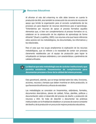 Recursos Educativos


Al afrontar el reto del e-learning no sólo debe tenerse en cuenta la
producción de AVA, sino también la consecución de una serie de recursos de
apoyo que brinde la organización para el correcto cumplimiento de los
procesos y/o para disponer de recursos electrónicos para el aprendizaje.
“Entendemos por recursos de apoyo al proceso formativo aquellos
elementos que, si bien son complementarios al proceso formativo en si,
colaboran en la consecución de los objetivos de aprendizaje de forma
eficiente” (Duart y Lupiáñez, 2005). Los recursos a los que hacen referencia
estos autores son los metodológicos, los documentales, los informativos y
los relacionales.

Para el caso que nos ocupa ampliaremos la explicación de los recursos
metodológicos, que se refieren a la necesidad de contar con procesos
claramente establecidos por el equipo de producción para lograr la
virtualización en tiempos estándares y con características y parámetros de
calidad unificados.


Lo ideal es que esta metodología sea de carácter institucional y que
permita establecer lineamientos de cumplimiento para
documentar procesos a favor de la calidad del mismo proceso.



Esto garantizará, además, que se tenga claridad sobre los roles, funciones,
acciones, recursos y tiempos que deben invertirse en dicha producción, lo
que favorecerá la eficiencia y eficacia de esta labor.

Las metodologías se concretan en lineamientos, estándares, formatos,
documentos descriptivos, planes de calidad, fichas, planillas, políticas y
documentación sobre el desarrollo del proceso de diseño y producción de
recursos y AVA. Se trata de describir y documentar las prácticas
institucionales con la finalidad de establecer un proceso de avance constante
del diseño y de la producción en procura de mejores productos educativos.




                                                                            41
 