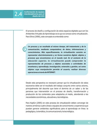 Conformación de equipos

2.4   interdisciplinarios para el
                 diseño del AVA




        El proceso de diseño y configuración de estos espacios digitales que son los
        Ambientes Virtuales de Aprendizaje es lo que se conoce como virtualización.
        Para Silvio (2000), este concepto es entendido como:




          Un proceso y un resultado al mismo tiempo, del tratamiento y de la
          comunicación, mediante computadora, de datos, informaciones y
          conocimientos. Más específicamente, la virtualización consiste en
          representar electrónicamente y en forma numérica digital, objetos y
          procesos que encontramos en el mundo real. En el contexto de la
          educación superior, la virtualización puede comprender la
          representación de procesos y objetos asociados a actividades de
          enseñanza y aprendizaje, investigación, extensión y gestión, así como
          objetos cuya manipulación permite al usuario, realizar diversas
          operaciones a través de INTERNET.




        Desde esta perspectiva es necesario pensar que la virtualización de estos
        escenarios debe ser el resultado del trabajo conjunto entre varios actores,
        principalmente del docente que tiene el dominio de un saber y de las
        personas que intervendrán en el proceso de diseño, transformación y
        producción de los contenidos para adaptarlos al medio, atendiendo a las
        necesidades económicas, educativas y tecnológicas.

        Para Kaplún (2005) en este proceso de virtualización deben converger de
        manera armónica cuatro áreas o equipos de conocimiento y experiencia que
        puedan generar ambientes significativos para el aprendizaje en línea: la
        pedagógica, la temática, la comunicacional y la tecnológica.




                                                                                   42
 