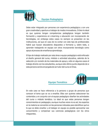 Equipo Pedagógico


Debe estar integrado por personas con experiencia pedagógica y con una
gran creatividad y apertura a trabajar de modos innovadores. Si bien lo ideal
es que quienes tengan competencias pedagógicas tengan también
formación y experiencia en e-learning o educación con incorporación de
tecnologías, sin embargo estos casos no siempre se presentan en las
instituciones, así que en caso de no contar con este tipo de profesionales
habrá que buscar educadores dispuestos a formarse y, sobre todo, a
aprender trabajando en equipo con otros incorporando tecnología como
apoyo al proceso de enseñanza aprendizaje.

El tipo de trabajo realizado por esta área o equipo pedagógico está enfocado
al diseño general del curso, módulo o actividad educativa, además de la
selección y/o revisión de los materiales de apoyo y sólo en algunos casos el
trabajo directo con los estudiantes, aunque este último punto depende de si
esta persona será la encargada de ser tutor del curso en línea.




                           Equipo Temático


En este caso se hace referencia a la persona o grupo de personas que
conocen el tema que se va a enseñar. Ellos son quienes seleccionan los
contenidos y en conjunto con el equipo pedagógico diseñan las actividades
del curso o módulo temático. Lo ideal es que estas personas tengan
conocimientos en pedagogía y aunque muchas veces no es así, los expertos
en la materia se convierten en las personas indicadas para identificar qué es
lo que se debe enseñar y al trabajar en equipo es posible aprovechar ese
conocimiento y compensar sus carencias pedagógicas con los otros
integrantes.




                                                                            43
 