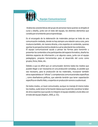 Equipo Comunicacional


Analiza las características del grupo de personas hacia quienes va dirigido el
curso y diseña, junto con el resto del equipo, los distintos elementos que
constituyen el ambiente para el aprendizaje.

Es el encargado de la elaboración de materiales porque se trata de una
comunicación mediada, donde no hay siempre una relación cara a cara, pero
involucra también, de manera directa, a los expertos en contenido, quienes
aportan la perspectiva teórica desde la cual se abordarán los contenidos.
El equipo comunicacional ayuda a pensar las formas para transmitir y
presentar los contenidos a los participantes del espacio formativo, diseña los
distintos espacios de información y en algunos casos, junto con el equipo
pedagógico, propone herramientas para el desarrollo del curso como
grupos, foros, listas, etc.

Debido a que es difícil que un comunicador domine todos los medios que
pueden llegar a ser necesarios en una producción compleja, es posible que
sea necesario, para la producción de los materiales, incorporar también
otros especialistas en “oficios” y competencias comunicacionales específicas
, como diseñadores gráficos, que además tendrán que tener capacitación
específica en diseño Web, o expertos en producción sonora o audiovisual.


De todos modos, un buen comunicador, aunque no maneje él mismo todos
los medios, suele tener la formación básica que le permite coordinar la labor
de otros expertos (que quizás no integren el equipo estable) y la de ellos con
el resto del equipo (Kaplún, 2005, p. 53).




                                                                                 44
 