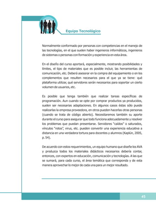 Equipo Tecnológico



Normalmente conformado por personas con competencias en el manejo de
las tecnologías, en el que suelen haber ingenieros informáticos, ingenieros
de sistemas o personas con formación y experiencia en esta área.


En el diseño del curso aportará, especialmente, mostrando posibilidades y
límites, el tipo de materiales que es posible incluir, las herramientas de
comunicación, etc. Deberá asesorar en la compra del equipamiento o en los
complementos que resulten necesarios para el que ya se tiene: qué
plataforma utilizar, qué servidores serán necesarios para soportar un cierto
volumen de usuarios, etc.


Es posible que tenga también que realizar tareas específicas de
programación. Aun cuando se opte por comprar productos ya producidos,
suelen ser necesarias adaptaciones. En algunos casos éstas sólo puede
realizarlas la empresa proveedora, en otros pueden hacerlas otras personas
(cuando se trata de código abierto). Necesitaremos también su aporte
durante el curso para asegurar que todo funciona adecuadamente y resolver
los problemas que puedan presentarse. Servidores “caídos” o saturados,
vínculos “rotos”, virus, etc. pueden convertir una experiencia educativa a
distancia en una verdadera tortura para docentes y alumnos (Kaplún, 2005,
p. 54).

De acuerdo con estos requerimientos, un equipo humano que diseñe los AVA
y produzca todos los materiales didácticos necesarios debería contar,
entonces, con expertos en educación, comunicación y tecnologías. A las que
se sumará, para cada curso, el área temática que corresponda y de esta
manera aprovechar lo mejor de cada una para un mejor resultado.




                                                                           45
 