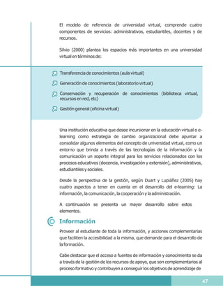 El modelo de referencia de universidad virtual, comprende cuatro
componentes de servicios: administrativos, estudiantiles, docentes y de
recursos.

Silvio (2000) plantea los espacios más importantes en una universidad
virtual en términos de:


Transferencia de conocimientos (aula virtual)

Generación de conocimientos (laboratorio virtual)

Conservación y recuperación de conocimientos (biblioteca virtual,
recursos en red, etc)

Gestión general (oficina virtual)



Una institución educativa que desee incursionar en la educación virtual o e-
learning como estrategia de cambio organizacional debe apuntar a
consolidar algunos elementos del concepto de universidad virtual, como un
entorno que brinda a través de las tecnologías de la información y la
comunicación un soporte integral para los servicios relacionados con los
procesos educativos (docencia, investigación y extensión), administrativos,
estudiantiles y sociales.

Desde la perspectiva de la gestión, según Duart y Lupiáñez (2005) hay
cuatro aspectos a tener en cuenta en el desarrollo del e-learning: La
información, la comunicación, la cooperación y la administración.

A continuación se presenta un mayor desarrollo sobre estos
elementos.

Información
Proveer al estudiante de toda la información, y acciones complementarias
que faciliten la accesibilidad a la misma, que demande para el desarrollo de
la formación.

Cabe destacar que el acceso a fuentes de información y conocimiento se da
a través de la gestión de los recursos de apoyo, que son complementarios al
proceso formativo y contribuyen a conseguir los objetivos de aprendizaje de

                                                                           47
 