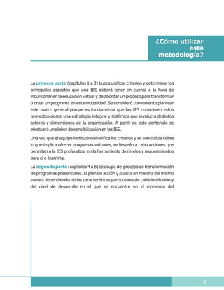 ¿Cómo utilizar
                                                                              esta
                                                                      metodología?



La primera parte (capítulos 1 a 3) busca unificar criterios y determinar los
principales aspectos que una IES deberá tener en cuenta a la hora de
incursionar en la educación virtual y de abordar un proceso para transformar
o crear un programa en esta modalidad. Se consideró conveniente plantear
este marco general porque es fundamental que las IES consideren estos
proyectos desde una estrategia integral y sistémica que involucra distintos
actores y dimensiones de la organización. A partir de este contenido se
efectuará una labor de sensibilización en las IES.

Una vez que el equipo institucional unifica los criterios y se sensibiliza sobre
lo que implica ofrecer programas virtuales, se llevarán a cabo acciones que
permitan a la IES profundizar en la herramienta de niveles y requerimientos
para el e-learning.
La segunda parte (capítulos 4 a 8) se ocupa del proceso de transformación
de programas presenciales. El plan de acción y puesta en marcha del mismo
variará dependiendo de las características particulares de cada institución y
del nivel de desarrollo en el que se encuentre en el momento del




                                                                                   3
 