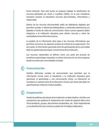 forma eficiente. Para este punto se propone trabajar la clasificación de
recursos planteada por Duart y Lupiáñez (2004), en la que consideran
necesario proveer al estudiante recursos documentales, informativos y
relacionales.

Dentro de los recursos documentales están las bibliotecas digitales que
permiten acceder a referencias bibliográficas y contenidos electrónicos y/o
digitales a través de redes de comunicación. Estos nuevos espacios deben
integrarse a la institución educativa para ofertar recursos y cubrir las
necesidades de los diferentes actores.

La gestión de la información abre paso a los recursos informativos que
permiten comunicar los aspectos propios de interés de la organización. Por
otra parte, la información generada entre los participantes de la comunidad
debe ser gestionada para lograr conocimiento de la institución.

Los recursos relacionales se definen como una parte del proceso de
enseñanza aprendizaje originados no dentro del aula sino en otros espacios
donde se construyen comunidades virtuales.



Comunicación
Facilitar diferentes canales de comunicación que permitan que la
información circule entre el estudiante y la institución educativa para
garantizar el aprendizaje y una comunicación eficaz. La interacción se
considera un aspecto clave de la educación virtual y por tanto esta debe ser
garantizada por todos los medios posibles.



Cooperación
Desde las políticas educativas de la institución se debe diseñar y facilitar una
arquitectura que gestione la cooperación por medio de espacios tales como
foros temáticos, grupos, documentos compartidos, etc. Todo respondiendo
a una planificación que conduzca a potenciar el trabajo colaborativo.




                                                                               48
 