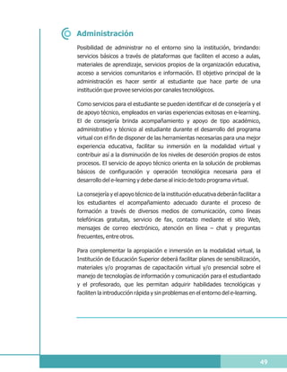Administración
Posibilidad de administrar no el entorno sino la institución, brindando:
servicios básicos a través de plataformas que faciliten el acceso a aulas,
materiales de aprendizaje, servicios propios de la organización educativa,
acceso a servicios comunitarios e información. El objetivo principal de la
administración es hacer sentir al estudiante que hace parte de una
institución que provee servicios por canales tecnológicos.

Como servicios para el estudiante se pueden identificar el de consejería y el
de apoyo técnico, empleados en varias experiencias exitosas en e-learning.
El de consejería brinda acompañamiento y apoyo de tipo académico,
administrativo y técnico al estudiante durante el desarrollo del programa
virtual con el fin de disponer de las herramientas necesarias para una mejor
experiencia educativa, facilitar su inmersión en la modalidad virtual y
contribuir así a la disminución de los niveles de deserción propios de estos
procesos. El servicio de apoyo técnico orienta en la solución de problemas
básicos de configuración y operación tecnológica necesaria para el
desarrollo del e-learning y debe darse al inicio de todo programa virtual.

La consejería y el apoyo técnico de la institución educativa deberán facilitar a
los estudiantes el acompañamiento adecuado durante el proceso de
formación a través de diversos medios de comunicación, como líneas
telefónicas gratuitas, servicio de fax, contacto mediante el sitio Web,
mensajes de correo electrónico, atención en línea – chat y preguntas
frecuentes, entre otros.

Para complementar la apropiación e inmersión en la modalidad virtual, la
Institución de Educación Superior deberá facilitar planes de sensibilización,
materiales y/o programas de capacitación virtual y/o presencial sobre el
manejo de tecnologías de información y comunicación para el estudiantado
y el profesorado, que les permitan adquirir habilidades tecnológicas y
faciliten la introducción rápida y sin problemas en el entorno del e-learning.




                                                                               49
 