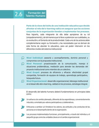 Formación del
2.6   Talento Humano


      Parte de la clave del éxito de una institución educativa que decide
      afrontar el reto del e-learning radica en asegurar que las acciones
      conjuntas de la organización tiendan a implementar los procesos.
      Para lograrlo, cada integrante de ella debe apropiarse de su rol
      (empoderamiento), de tal manera que lo lleve a potenciar sus cualidades, su
      co-evolución y el fomento de la productividad. Cada uno de los actores debe
      complementarse según su formación y las necesidades que se derivan de
      esta forma de abordar lo educativo, para así poder intervenir en los
      diferentes niveles del sistema institucional:



      Nivel Individual: asesoría y acompañamiento, dominio personal y
      compromiso con la propuesta institucional.
      Nivel Personal: proactivización de la comunicación, manejo d
      situaciones problemáticas, mediación para atender las demandas del
      proyecto institucional como miembro de un colectivo.
      Nivel Grupal: procesos de eficiencia y eficacia: efectividad grupal
      compartida, formación de equipos de trabajo, aprendizaje participativo,
      búsqueda futura.
      Nivel Organizacional: desarrollo organizacional, liderazgo institucional
      en el desarrollo del e-learning, calidad en los procesos, estrategia integral.


      El desarrollo del talento humano deberá fundamentarse en principios tales
      como:

      Un esfuerzo de cambio planeado, diferente de los espontáneos; convenientemente
      inducido y orientado por valores participativos y colaborativos.

      Enfocarse a cambiar y/o fortalecer los valores, las actitudes y las conductas de las
      personas en el desempeño dentro de la organización.

      Los procesos implementados funcionan, principalmente, a través del individuo y el
      pequeño grupo como las unidades claves en el cambio organizacional.



                                                                                         50
 