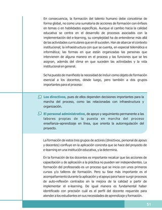 En consecuencia, la formación del talento humano debe concebirse de
forma global, no como una sumatoria de acciones de formación con énfasis
en temas o en habilidades específicas. Aunque el cambio hacia la calidad
educativa se centra en el desarrollo de procesos asociados con la
implementación del e-learning, su complejidad ha de entenderse más allá
de las actividades curriculares que en él suceden. Han de abarcar el contexto
institucional; la infraestructura con que se cuenta, en especial telemática e
informática; las formas en que están organizadas las personas que
intervienen de alguna manera en el proceso y las funciones que se les
asignan, además del clima en que suceden las actividades y la vida
institucional en general.

Se ha puesto de manifiesto la necesidad de incluir como objeto de formación
esencial a los docentes, desde luego, pero también a dos grupos
importantes para el proceso:


Los directivos, pues de ellos dependen decisiones importantes para la
marcha del proceso, como las relacionadas con infraestructura y
organización.

El personal administrativo, de apoyo y seguimiento permanente a las
labores propias de la puesta en marcha del proceso
enseñanza–aprendizaje en línea, que orienta la autorregulación del
proyecto.


La formación de estos tres grupos de actores (directivos, personal de apoyo
y docentes) confluye en la aplicación concreta que se hace del proyecto de
e-learning en una institución educativa, y la determina.

En la formación de los docentes es importante recalcar que las acciones de
capacitación y de aplicación a la práctica no pueden ser independientes. La
formación del profesorado es un proceso que se inicia con unos primeros
cursos y/o talleres de formación. Pero su fase más importante es el
acompañamiento durante la aplicación y el apoyo para hacer surgir procesos
de auto-reflexión centrados en la mejora de la calidad a partir de
implementar el e-learning. De igual manera es fundamental haber
identificado con precisión cuál es el perfil del docente requerido para
atender a los estudiantes en sus necesidades de aprendizaje y formación.

                                                                            51
 