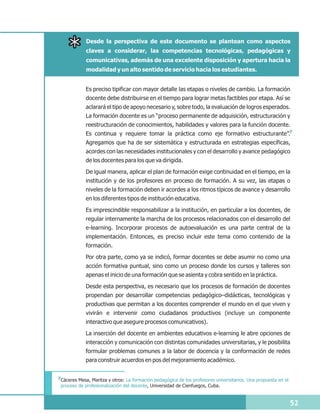 Desde la perspectiva de este documento se plantean como aspectos
             claves a considerar, las competencias tecnológicas, pedagógicas y
             comunicativas, además de una excelente disposición y apertura hacia la
             modalidad y un alto sentido de servicio hacia los estudiantes.


             Es preciso tipificar con mayor detalle las etapas o niveles de cambio. La formación
             docente debe distribuirse en el tiempo para lograr metas factibles por etapa. Así se
             aclarará el tipo de apoyo necesario y, sobre todo, la evaluación de logros esperados.
             La formación docente es un “proceso permanente de adquisición, estructuración y
             reestructuración de conocimientos, habilidades y valores para la función docente.
             Es continua y requiere tomar la práctica como eje formativo estructurante”.7
             Agregamos que ha de ser sistemática y estructurada en estrategias específicas,
             acordes con las necesidades institucionales y con el desarrollo y avance pedagógico
             de los docentes para los que va dirigida.
             De igual manera, aplicar el plan de formación exige continuidad en el tiempo, en la
             institución y de los profesores en proceso de formación. A su vez, las etapas o
             niveles de la formación deben ir acordes a los ritmos típicos de avance y desarrollo
             en los diferentes tipos de institución educativa.
             Es imprescindible responsabilizar a la institución, en particular a los docentes, de
             regular internamente la marcha de los procesos relacionados con el desarrollo del
             e-learning. Incorporar procesos de autoevaluación es una parte central de la
             implementación. Entonces, es preciso incluir este tema como contenido de la
             formación.
             Por otra parte, como ya se indicó, formar docentes se debe asumir no como una
             acción formativa puntual, sino como un proceso donde los cursos y talleres son
             apenas el inicio de una formación que se asienta y cobra sentido en la práctica.
             Desde esta perspectiva, es necesario que los procesos de formación de docentes
             propendan por desarrollar competencias pedagógico–didácticas, tecnológicas y
             productivas que permitan a los docentes comprender el mundo en el que viven y
             vivirán e intervenir como ciudadanos productivos (incluye un componente
             interactivo que asegure procesos comunicativos).
             La inserción del docente en ambientes educativos e-learning le abre opciones de
             interacción y comunicación con distintas comunidades universitarias, y le posibilita
             formular problemas comunes a la labor de docencia y la conformación de redes
             para construir acuerdos en pos del mejoramiento académico.


7Cáceres Mesa, Maritza y otros: La formación pedagógica de los profesores universitarios. Una propuesta en el
 proceso de profesionalización del docente, Universidad de Cienfuegos, Cuba.


                                                                                                                52
 