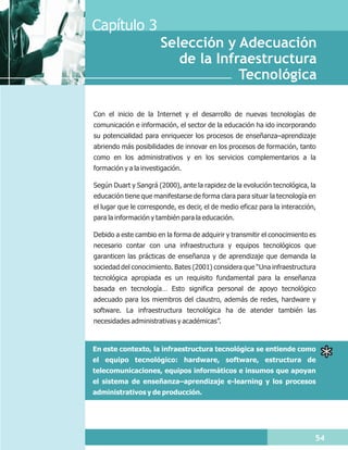 Capítulo 3
                       Selección y Adecuación
                          de la Infraestructura
                                    Tecnológica

Con el inicio de la Internet y el desarrollo de nuevas tecnologías de
comunicación e información, el sector de la educación ha ido incorporando
su potencialidad para enriquecer los procesos de enseñanza–aprendizaje
abriendo más posibilidades de innovar en los procesos de formación, tanto
como en los administrativos y en los servicios complementarios a la
formación y a la investigación.

Según Duart y Sangrá (2000), ante la rapidez de la evolución tecnológica, la
educación tiene que manifestarse de forma clara para situar la tecnología en
el lugar que le corresponde, es decir, el de medio eficaz para la interacción,
para la información y también para la educación.

Debido a este cambio en la forma de adquirir y transmitir el conocimiento es
necesario contar con una infraestructura y equipos tecnológicos que
garanticen las prácticas de enseñanza y de aprendizaje que demanda la
sociedad del conocimiento. Bates (2001) considera que “Una infraestructura
tecnológica apropiada es un requisito fundamental para la enseñanza
basada en tecnología… Esto significa personal de apoyo tecnológico
adecuado para los miembros del claustro, además de redes, hardware y
software. La infraestructura tecnológica ha de atender también las
necesidades administrativas y académicas”.



En este contexto, la infraestructura tecnológica se entiende como
el equipo tecnológico: hardware, software, estructura de
telecomunicaciones, equipos informáticos e insumos que apoyan
el sistema de enseñanza–aprendizaje e-learning y los procesos
administrativos y de producción.




                                                                             54
 