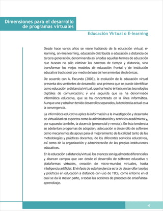 Dimensiones para el desarrollo
       de programas virtuales
                                                  Educación Virtual o E-learning


                Desde hace varios años se viene hablando de la educación virtual, e-
                learning, on-line learning, educación distribuida o educación a distancia de
                tercera generación, denominando así a todas aquellas formas de educación
                que buscan no sólo eliminar las barreras de tiempo y distancia, sino
                transformar los viejos modelos de educación frontal y de institución
                educativa tradicional por medio del uso de herramientas electrónicas.

                De acuerdo con A. Facundo (2003), la evolución de la educación virtual
                presenta dos vertientes de desarrollo: una primera que se puede identificar
                como educación a distancia/virtual, que ha hecho énfasis en las tecnologías
                digitales de comunicación; y una segunda que se ha denominado
                informática educativa, que se ha concentrado en la línea informática.
                Aunque una y otra han tenido desarrollos separados, la tendencia actual es a
                la convergencia.

                La informática educativa aplica la información a la investigación y desarrollo
                de virtualidad en aspectos como la administración y servicios académicos y,
                por supuesto también, la docencia (presencial y remota). En ésta tendencia
                se adelantan programas de adopción, adecuación o desarrollo de software
                como mecanismos de apoyo para el mejoramiento de la calidad tanto de las
                metodologías y prácticas docentes, de los diferentes servicios educativos,
                así como de la organización y administración de las propias instituciones
                educativas.

                En la educación a distancia/virtual, los avances son igualmente diferenciales
                y abarcan campos que van desde el desarrollo de software educativo y
                plataformas virtuales, creación de micro-mundos virtuales, hasta
                inteligencia artificial. El énfasis de esta tendencia es la de desarrollar teorías
                y prácticas en educación a distancia con uso de TICs, como entorno en el
                cual se da la mayor parte, o todas las acciones de procesos de enseñanza-
                aprendizaje.




                                                                                                 4
 