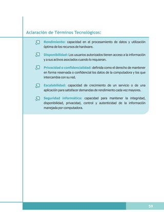 Aclaración de Términos Tecnológicos:

        Rendimiento: capacidad en el procesamiento de datos y utilización
        óptima de los recursos de hardware.

        Disponibilidad: Los usuarios autorizados tienen acceso a la información
        y a sus activos asociados cuando lo requieran.

        Privacidad o confidencialidad: definida como el derecho de mantener
        en forma reservada o confidencial los datos de la computadora y los que
        intercambia con su red.

        Escalabilidad: capacidad de crecimiento de un servicio o de una
        aplicación para satisfacer demandas de rendimiento cada vez mayores.

        Seguridad informática: capacidad para mantener la integridad,
        disponibilidad, privacidad, control y autenticidad de la información
        manejada por computadora.




                                                                                  59
 