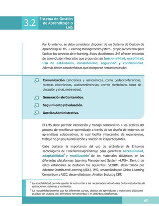 Sistema de Gestión
3.2          de Aprendizaje o
                         LMS



              Por lo anterior, se debe considerar disponer de un Sistema de Gestión de
              Aprendizaje o LMS –Learning Management System– propio o comercial para
              facilitar los servicios de e-learning. Estas plataformas LMS ofrecen entornos
              de aprendizaje integrados que proporcionan funcionalidad, usabilidad,
              uso de estándares, escalabilidad, seguridad y confiabilidad.
              Además tienen características que incorporan herramientas de:


              Comunicación (sincrónica y asincrónica), como (videoconferencias,
              pizarras electrónicas, audioconferencias, correo electrónico, foros de
              discusión y chat, entre otras).

              Generación de Contenidos.

              Seguimiento y Evaluación.

              Gestión Administrativa.


              El LMS debe permitir interacción y trabajo colaborativo a los actores del
              proceso de enseñanza–aprendizaje a través de un diseño de entornos de
              aprendizaje colaborativos, lo cual facilita intercambio de experiencias,
              trabajo de grupo y la interacción y relación de los participantes.

              Cabe destacar la importancia del uso de estándares de Entornos
              Tecnológicos de Enseñanza/Aprendizaje para garantizar accesibilidad,
                            8               9
              adaptabilidad y reutilización de los materiales didácticos en las
              diferentes plataformas Learning Management System –LMS–. Dentro de
              estos estándares se destacan los siguientes: SCORM, desarrollado por
              Advance Distributed Learning (ADL), IMS, desarrollado por Global Learning
              Consortium y AICC, desarrollado por .Aviation Industry CBT.

 8
     La adaptabilidad permite ajustar la instrucción a las necesidades individuales de los estudiantes de
     aplicaciones, sistemas y contextos.
 9
     La reusabilidad permite que los diferentes cursos, objetos de aprendizaje o materiales didácticos
     puedan ser usados con diferentes herramientas y en distintas plataformas.

                                                                                                         60
 