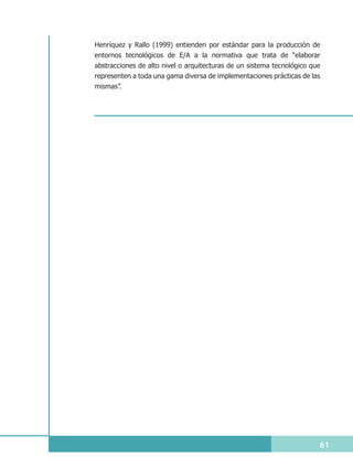 Henríquez y Rallo (1999) entienden por estándar para la producción de
entornos tecnológicos de E/A a la normativa que trata de “elaborar
abstracciones de alto nivel o arquitecturas de un sistema tecnológico que
representen a toda una gama diversa de implementaciones prácticas de las
mismas”.




                                                                        61
 