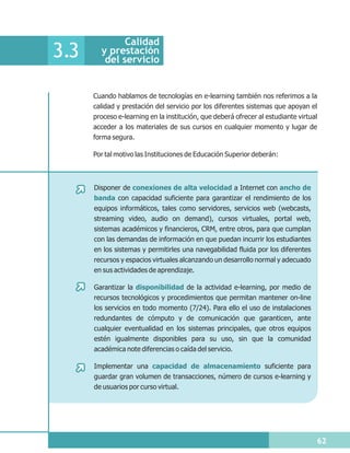Calidad
3.3     y prestación
         del servicio


      Cuando hablamos de tecnologías en e-learning también nos referimos a la
      calidad y prestación del servicio por los diferentes sistemas que apoyan el
      proceso e-learning en la institución, que deberá ofrecer al estudiante virtual
      acceder a los materiales de sus cursos en cualquier momento y lugar de
      forma segura.

      Por tal motivo las Instituciones de Educación Superior deberán:



      Disponer de conexiones de alta velocidad a Internet con ancho de
      banda con capacidad suficiente para garantizar el rendimiento de los
      equipos informáticos, tales como servidores, servicios web (webcasts,
      streaming video, audio on demand), cursos virtuales, portal web,
      sistemas académicos y financieros, CRM, entre otros, para que cumplan
      con las demandas de información en que puedan incurrir los estudiantes
      en los sistemas y permitirles una navegabilidad fluida por los diferentes
      recursos y espacios virtuales alcanzando un desarrollo normal y adecuado
      en sus actividades de aprendizaje.

      Garantizar la disponibilidad de la actividad e-learning, por medio de
      recursos tecnológicos y procedimientos que permitan mantener on-line
      los servicios en todo momento (7/24). Para ello el uso de instalaciones
      redundantes de cómputo y de comunicación que garanticen, ante
      cualquier eventualidad en los sistemas principales, que otros equipos
      estén igualmente disponibles para su uso, sin que la comunidad
      académica note diferencias o caída del servicio.

      Implementar una capacidad de almacenamiento suficiente para
      guardar gran volumen de transacciones, número de cursos e-learning y
      de usuarios por curso virtual.




                                                                                   62
 