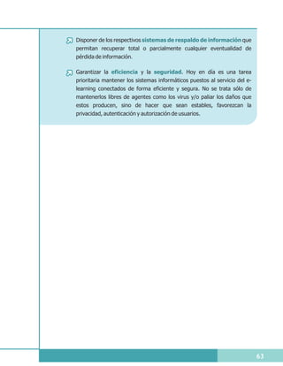 Disponer de los respectivos sistemas de respaldo de información que
permitan recuperar total o parcialmente cualquier eventualidad de
pérdida de información.

Garantizar la eficiencia y la seguridad. Hoy en día es una tarea
prioritaria mantener los sistemas informáticos puestos al servicio del e-
learning conectados de forma eficiente y segura. No se trata sólo de
mantenerlos libres de agentes como los virus y/o paliar los daños que
estos producen, sino de hacer que sean estables, favorezcan la
privacidad, autenticación y autorización de usuarios.




                                                                            63
 