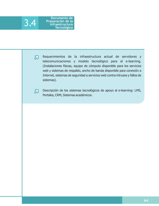 Documento de

3.4     Preparación de la
          Infraestructura
              Tecnológica




      Requerimientos de la infraestructura actual de servidores y
      telecomunicaciones y modelo tecnológico para el e-learning.
      (Instalaciones físicas, equipo de cómputo disponible para los servicios
      web y sistemas de respaldo, ancho de banda disponible para conexión a
      Internet, sistemas de seguridad a servicios web contra intrusos y fallos de
      sistemas).


      Descripción de los sistemas tecnológicos de apoyo al e-learning: LMS,
      Portales, CRM, Sistemas académicos.




                                                                                    64
 