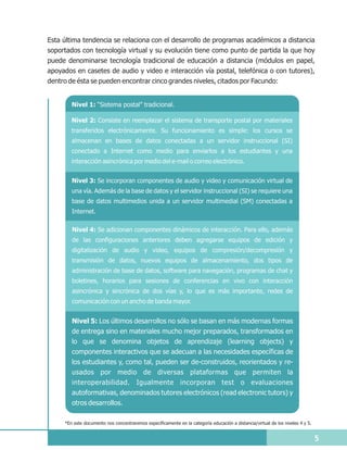 Esta última tendencia se relaciona con el desarrollo de programas académicos a distancia
soportados con tecnología virtual y su evolución tiene como punto de partida la que hoy
puede denominarse tecnología tradicional de educación a distancia (módulos en papel,
apoyados en casetes de audio y video e interacción vía postal, telefónica o con tutores),
dentro de ésta se pueden encontrar cinco grandes niveles, citados por Facundo:


        Nivel 1: “Sistema postal” tradicional.

        Nivel 2: Consiste en reemplazar el sistema de transporte postal por materiales
        transferidos electrónicamente. Su funcionamiento es simple: los cursos se
        almacenan en bases de datos conectadas a un servidor instruccional (SI)
        conectado a Internet como medio para enviarlos a los estudiantes y una
        interacción asincrónica por medio del e-mail o correo electrónico.


        Nivel 3: Se incorporan componentes de audio y video y comunicación virtual de
        una vía. Además de la base de datos y el servidor instruccional (SI) se requiere una
        base de datos multimedios unida a un servidor multimedial (SM) conectadas a
        Internet.

        Nivel 4: Se adicionan componentes dinámicos de interacción. Para ello, además
        de las configuraciones anteriores deben agregarse equipos de edición y
        digitalización de audio y video, equipos de compresión/decompresión y
        transmisión de datos, nuevos equipos de almacenamiento, dos tipos de
        administración de base de datos, software para navegación, programas de chat y
        boletines, horarios para sesiones de conferencias en vivo con interacción
        asincrónica y sincrónica de dos vías y, lo que es más importante, redes de
        comunicación con un ancho de banda mayor.


        Nivel 5: Los últimos desarrollos no sólo se basan en más modernas formas
        de entrega sino en materiales mucho mejor preparados, transformados en
        lo que se denomina objetos de aprendizaje (learning objects) y
        componentes interactivos que se adecuan a las necesidades específicas de
        los estudiantes y, como tal, pueden ser de-construidos, reorientados y re-
        usados por medio de diversas plataformas que permiten la
        interoperabilidad. Igualmente incorporan test o evaluaciones
        autoformativas, denominados tutores electrónicos (read electronic tutors) y
        otros desarrollos.

     *En este documento nos concentraremos específicamente en la categoría educación a distancia/virtual de los niveles 4 y 5.


                                                                                                                                 5
 