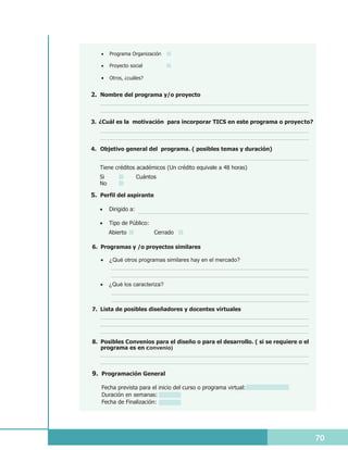 ·Programa Organización

   ·Proyecto social

   ·Otros, ¿cuáles?


2. Nombre del programa y/o proyecto



3. ¿Cuál es la motivación para incorporar TICS en este programa o proyecto?



4. Objetivo general del programa. ( posibles temas y duración)


   Tiene créditos académicos (Un crédito equivale a 48 horas)
   Si             Cuántos
   No

5. Perfil del aspirante

   ·Dirigido a:

   · de Público:
    Tipo
        Abierto           Cerrado

6. Programas y /o proyectos similares

   ·¿Qué otros programas similares hay en el mercado?



   ·¿Qué los caracteriza?



7. Lista de posibles diseñadores y docentes virtuales




8. Posibles Convenios para el diseño o para el desarrollo. ( si se requiere o el
   programa es en convenio)



9. Programación General

   Fecha prevista para el inicio del curso o programa virtual:
   Duración en semanas:
   Fecha de Finalización:




                                                                                   70
 