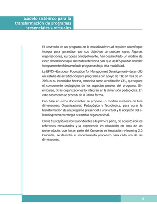 Modelo sistémico para la
transformación de programas
      presenciales a virtuales



              El desarrollo de un programa en la modalidad virtual requiere un enfoque
              integral para garantizar que sus objetivos se puedan lograr. Algunas
              organizaciones, europeas principalmente, han desarrollado un modelo de
              cinco dimensiones que sirven de referencia para que las IES puedan abordar
              integralmente el desarrollo de programas bajo esta modalidad.

              La EFMD –European Foundation for Mangagment Development– desarrolló
              un sistema de acreditación para programas con apoyo de TIC en más de un
              20% de su intensidad horaria, conocida como acreditación CEL, que separa
              el componente pedagógico de los aspectos propios del programa. Sin
              embargo, otras organizaciones lo integran en la dimensión pedagógica. En
              este documento se procede de la última forma.

              Con base en estos documentos se propone un modelo sistémico de tres
              dimensiones: Organizacional, Pedagógica y Tecnológica, para lograr la
              transformación de un programa presencial a uno virtual y la adopción del e-
              learning como estrategia de cambio organizacional.

              En los tres capítulos correspondientes a la primera parte, de acuerdo con los
              referentes consultados y la experiencia en educación en línea de las
              universidades que hacen parte del Convenio de Asociación e-learning 2.0
              Colombia, se describe el procedimiento propuesto para cada una de las
              dimensiones.




                                                                                          6
 
