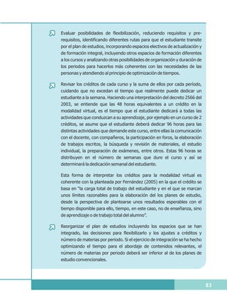 Evaluar posibilidades de flexibilización, reduciendo requisitos y pre-
requisitos, identificando diferentes rutas para que el estudiante transite
por el plan de estudios, incorporando espacios electivos de actualización y
de formación integral, incluyendo otros espacios de formación diferentes
a los cursos y analizando otras posibilidades de organización y duración de
los periodos para hacerlos más coherentes con las necesidades de las
personas y atendiendo al principio de optimización de tiempos.

Revisar los créditos de cada curso y la suma de ellos por cada período,
cuidando que no excedan el tiempo que realmente puede dedicar un
estudiante a la semana. Haciendo una interpretación del decreto 2566 del
2003, se entiende que las 48 horas equivalentes a un crédito en la
modalidad virtual, es el tiempo que el estudiante dedicará a todas las
actividades que conduzcan a su aprendizaje, por ejemplo en un curso de 2
créditos, se asume que el estudiante deberá dedicar 96 horas para las
distintas actividades que demande este curso, entre ellas la comunicación
con el docente, con compañeros, la participación en foros, la elaboración
de trabajos escritos, la búsqueda y revisión de materiales, el estudio
individual, la preparación de exámenes, entre otros. Estas 96 horas se
distribuyen en el número de semanas que dure el curso y así se
determinará la dedicación semanal del estudiante.

Esta forma de interpretar los créditos para la modalidad virtual es
coherente con la planteada por Fernández (2005) en la que el crédito se
basa en “la carga total de trabajo del estudiante y en el que se marcan
unos límites razonables para la elaboración del los planes de estudio,
desde la perspectiva de plantearse unos resultados esperables con el
tiempo disponible para ello, tiempo, en este caso, no de enseñanza, sino
de aprendizaje o de trabajo total del alumno”.

Reorganizar el plan de estudios incluyendo los espacios que se han
integrado, las decisiones para flexibilizarlo y los ajustes a créditos y
número de materias por periodo. Si el ejercicio de integración se ha hecho
optimizando el tiempo para el abordaje de contenidos relevantes, el
número de materias por periodo deberá ser inferior al de los planes de
estudio convencionales.




                                                                              83
 