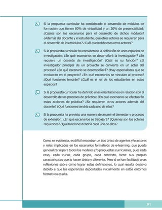 Si la propuesta curricular ha considerado el desarrollo de módulos de
formación que tienen 80% de virtualidad y un 20% de presencialidad:
¿Cúales son los escenarios para el desarrollo de dichos módulos?
¿Además del docente y el estudiante, qué otros actores se requieren para
el desarrollo de los módulos? ¿Cuál es el rol de esos otros actores?

Si la propuesta curricular ha considerado la definición de unos espacios de
investigación: ¿En qué escenarios se desarrollará la investigación? ¿Se
requiere un docente de investigación? ¿Cuál es su función? ¿El
investigador principal de un proyecto se convierte en un actor del
proceso? ¿En qué escenario se desempeñará? ¿Hay especialistas que se
involucran en el proyecto? ¿En qué escenarios se vinculan al proceso?
¿Qué funciones tendrán? ¿Cuál es el rol de los estudiantes en estos
espacios?

Si la propuesta curricular ha definido unas orientaciones en relación con el
desarrollo de los procesos de práctica: ¿En qué escenarios se efectuarán
estas acciones de práctica? ¿Se requieren otros actores además del
docente? ¿Qué funciones tendría cada uno de ellos?

Si la propuesta ha previsto una manera de asumir el bienestar y procesos
de extensión: ¿En qué escenarios se trabajará? ¿Quiénes son los actores
requeridos? ¿Qué funciones tendría cada uno de ellos?




Como se evidencia, es difícil encontrar un tipo único de agentes y/o actores
y roles implicados en los escenarios formativos de e-learning, que pueda
generalizarse para todos los modelos y/o propuestas curriculares, pues cada
caso, cada curso, cada grupo, cada contexto, tiene sus propias
características que lo hacen único y diferente. Pero sí se han facilitado unas
reflexiones sobre cómo lograr estas definiciones, lo cual resulta decisivo
debido a que las esperanzas depositadas inicialmente en estos entornos
formativos es alta.




                                                                                 91
 