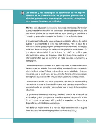 Los medios y las tecnologías se constituyen en un aspecto
sensible de la transformación de programas presenciales a
virtuales, pues entran a jugar un papel relevante y protagónico
en el fomento de nuevos aprendizajes.


Mientras en la educación convencional el discurso del maestro determina en
buena parte la transmisión de los contenidos, en la modalidad virtual, este
discurso se plasma en los medios que se elijan para lograr presentar el
contenido y generar la representación de este por parte del estudiante.

El programa como tal, debe tener un lugar, o un espacio a través del cual se
publica y es presentado a todos los participantes. Para el caso de la
modalidad virtual que se propone en este documento el medio privilegiado
es la Web. Este medio aprovecha las amplias posibilidades de interacción
que internet ofrece (chat, foros, artículos de opinión en publicaciones
internacionales, grupos de discusión, listas de interés, local, nacional en
internacional etc.) que se convierten en ricos espacios comunicativos y
pedagógicos.

La función fundamental de la web en el aprendizaje de los alumnos está en ser un
medio que por sus servicios de comunicación y las nuevas formas que para ello
ofrece, facilita la motivación hacia el desarrollo de nuevas habilidades y destrezas
necesarias para la construcción de conocimiento, fomenta el interaprendizaje,
pone a prueba capacidades entre otras, de lectura y escritura, análisis y síntesis.

La web como cualquier otro medio posee unas características determinadas y
como entorno en el que se desarrollará buena parte de los procesos de enseñanza-
aprendizaje debe ser conocida y aprovechada para el logro de los propósitos
educativos.

De igual manera el equipo de trabajo requerirá precisar los materiales de
apoyo del programa que ayudan al estudiante a ganar comprensión acerca
de los contenidos, promover el logro de los propósitos de formación y
desarrollar las actividades de aprendizaje.

Para tener un mejor criterio a la hora de hacer esta selección se sugiere
tener en cuenta los elementos propuestos por Márquez (2000):




                                                                                      93
 