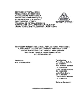CENTRO DE INVESTIGACIONES
PSIQUIÁTRICAS, PSICOLÓGICAS
Y SEXOLÓGICAS DE VENEZUELA
RECONOCIDO POR CONICIT (1981)
AUTORIZADO POR EL CNU (1991)
GACETA OFICIAL Nº 34678
PROGRAMA DE ESPECIALIZACIÓN EN
PLANIFICACIÓN Y EVALUACIÓN DE LA EDUCACIÓN
UNIDAD CURRICULAR: FILOSOFIA DE LAEDUCACION
PROPUESTA METODOLÓGICAS PARA FORTALECER EL PROCESO DE
PLANIFICACIÓN ESCOLAR EN LA PRIMERA Y SEGUNDA ETAPA
DE EDUCACIÓN BÁSICA DE LA ESCUELA BOLIVARIANA
“BRISAS DEL CARMEN”, MUNICIPIO BERMÚDEZ
DEL ESTADO SUCRE
Facilitador:
MSc. Carmelo Ferrer
Carúpano, Noviembre 2012
Participantes:
Prof. Milenis Bellorin
C.I: 13.924392
Prof. Wilfredo Rondon
C.I: 13.924.259
Lcda. Yrene Rodriguez
C.I: 14.421.363
Lcda. Maria Bravo
C.I. 11.424.904
Lcda. Francys Alfonzo
C.I: 11.441.000
Cohorte: Carúpano I
 
