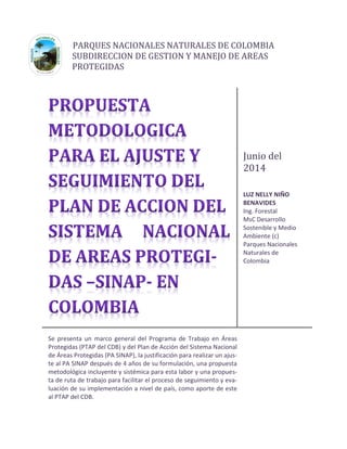 PARQUES NACIONALES NATURALES DE COLOMBIA 
SUBDIRECCION DE GESTION Y MANEJO DE AREAS 
PROTEGIDAS 
Junio del 2014 
LUZ NELLY NIÑO 
BENAVIDES 
Ing. Forestal 
MsC Desarrollo 
Sostenible y Medio Ambiente (c) 
Parques Nacionales Naturales de 
Colombia 
Se presenta un marco general del Programa de Trabajo en Áreas Protegidas (PTAP del CDB) y del Plan de Acción del Sistema Nacional de Áreas Protegidas (PA SINAP), la justificación para realizar un ajus- te al PA SINAP después de 4 años de su formulación, una propuesta metodológica incluyente y sistémica para esta labor y una propues- ta de ruta de trabajo para facilitar el proceso de seguimiento y eva- luación de su implementación a nivel de país, como aporte de este al PTAP del CDB. 
 