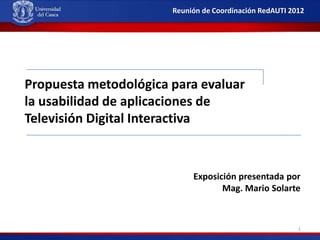 Reunión de Coordinación RedAUTI 2012

Propuesta metodológica para evaluar
la usabilidad de aplicaciones de
Televisión Digital Interactiva

Exposición presentada por
Mag. Mario Solarte

1

 