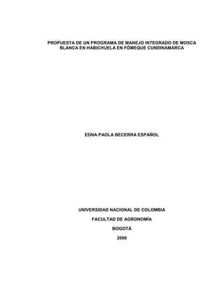 PROPUESTA DE UN PROGRAMA DE MANEJO INTEGRADO DE MOSCA
    BLANCA EN HABICHUELA EN FÓMEQUE CUNDINAMARCA




             EDNA PAOLA BECERRA ESPAÑOL




           UNIVERSIDAD NACIONAL DE COLOMBIA

               FACULTAD DE AGRONOMÍA

                       BOGOTÁ

                         2009
 