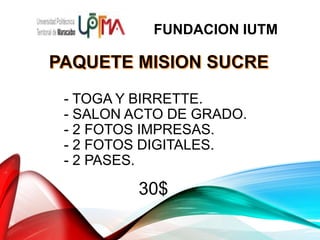 - TOGA Y BIRRETTE.
- SALON ACTO DE GRADO.
- 2 FOTOS IMPRESAS.
- 2 FOTOS DIGITALES.
- 2 PASES.
30$
FUNDACION IUTM
 