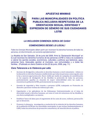 APUESTAS MINIMAS
PARA LAS MUNICIPALIDADES EN POLITICA
PUBLICA INCLUSIVA RESPETUOSA DE LA
ORIENTACION SEXUAL IDENTIDAD Y
EXPRESION DE GÉNERO DE SUS CIUDADANXS
LGTBI

LA INCLUSION COMIENZA CERCA DE CASA!
COMENCEMOS DESDE LO LOCAL!
Todos	
   los	
   Concejos	
   Municipales	
   deben	
   partir	
   por	
   reconocer	
   los	
   derechos	
   humanos	
   de	
   todas	
   las	
  
personas,	
  sin	
  discriminación,	
  con	
  acciones	
  ejemplarizantes!	
  
La Alcaldía de San Salvador, 20 de junio del 2006, firmo la “Declaración Municipal” en
la cual reconoce los derechos humanos de las personas LGTBI e insta a la ciudadanía
a valorar los aportes sociales, económicos, culturales y políticos que lesbianas, gays,
personas trans, bisexuales aportan al municipio, sus comunidades y a todas las
familias. (Publicado en diario Colatino el día 22 de junio, 2006, pag. 11)

Cero Tolerancia a la Violencia por odio
•

Acciones	
  de	
  divulgación	
  y	
  educación	
  en	
  derechos	
  humanos	
  a	
  nivel	
  comunitario	
  -­‐	
  énfasis	
  en	
  
la	
  educación	
  en	
  derechos	
  humanos	
  estableciendo	
  que	
  todas	
  las	
  personas	
  somos	
  iguales	
  ante	
  
la	
  ley	
  y	
  merecen	
  igual	
  protección.	
  Hacer	
  visible	
  por	
  medio	
  de	
  campañas	
  de	
  sensibilización	
  
en	
   los	
   espacios	
   de	
   divulgación	
   de	
   las	
   Alcaldías	
   la	
   protección	
   de	
   todas	
   las	
   personas,	
  
particularmente	
   aquellas	
   en	
   situación	
   de	
   mayor	
   vulnerabilidad	
   entre	
   las	
   cuales	
   se	
  
encuentran	
  la	
  población	
  LGTBI,	
  particularmente	
  las	
  mujeres	
  trans.	
  	
  	
  

•

Garantía	
   de	
   seguridad	
   y	
   libre	
   transito	
   a	
   personas	
   LGTBI,	
   trabajando	
   en	
   Protocolos	
   de	
  
Atención	
  a	
  personas	
  victimas	
  de	
  violencia	
  por	
  odio.	
  

•

Capacitación	
   a	
   los	
   aplicadores	
   de	
   las	
   Ordenanzas	
   Contravencionales	
   en	
   el	
   tema	
   de	
  
diversidad	
   sexual	
   y	
   derechos	
   humanos,	
   así	
   como	
   el	
   resto	
   de	
   estructuras	
   de	
   las	
   Alcaldías	
   y	
  
con	
  efecto	
  multiplicador	
  a	
  su	
  interior.	
  	
  

•

Establecer	
  banco	
  de	
  datos	
  para	
  el	
  seguimiento	
  de	
  los	
  casos	
  de	
  acoso,	
  violencia,	
  persecución	
  
que	
  se	
  denuncien.	
  	
  

•

Promover	
  la	
  denuncia,	
  	
  investigación	
  y	
  resolución	
  de	
  la	
  violación	
  de	
  los	
  derechos	
  humanos	
  
de	
   la	
   población	
   LGTBI	
   por	
   las	
   autoridades	
   municipales,	
   lo	
   que	
   incluye	
   fundamentalmente	
   al	
  
CAM	
  y	
  todas	
  las	
  estructuras	
  de	
  promoción	
  comunitaria	
  y	
  de	
  atención	
  directa	
  al	
  publico.	
  

	
  

1	
  

 