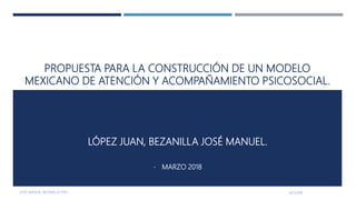 PROPUESTA PARA LA CONSTRUCCIÓN DE UN MODELO
MEXICANO DE ATENCIÓN Y ACOMPAÑAMIENTO PSICOSOCIAL.
LÓPEZ JUAN, BEZANILLA JOSÉ MANUEL.
• MARZO 2018
4/5/2018JOSÉ MANUEL BEZANILLA PHD
1
 