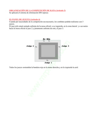 ORGANIZACIÓN DE LA COMPETICIÓN DE KATA (Artículo 3)
Se aplicará el sistema de eliminación SIN repesca
EL PANEL DE JUECES (Artículo 4)
Cuando por necesidades de la competición sea necesario, los combates podrán realizarse con 3
jueces.
El juez jefe estará sentado enfrente de la mesa oficial; a su izquierda, en la zona lateral y a un metro
hacia la mesa oficial el juez 2 y jústamente enfrente de este, el juez 3.
Todos los jueces sostendrán la bandera roja en la mano derecha y en la izquierda la azul.
 