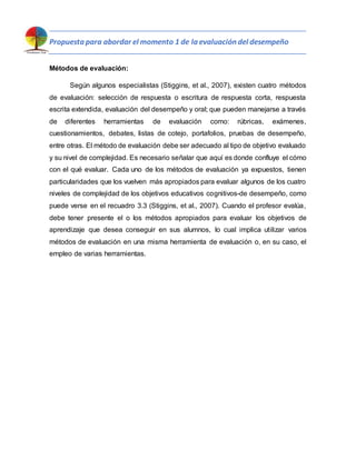 Propuesta para abordar el momento 1 de la evaluación del desempeño
Métodos de evaluación:
Según algunos especialistas (Stiggins, et al., 2007), existen cuatro métodos
de evaluación: selección de respuesta o escritura de respuesta corta, respuesta
escrita extendida, evaluación del desempeño y oral; que pueden manejarse a través
de diferentes herramientas de evaluación como: rúbricas, exámenes,
cuestionamientos, debates, listas de cotejo, portafolios, pruebas de desempeño,
entre otras. El método de evaluación debe ser adecuado al tipo de objetivo evaluado
y su nivel de complejidad. Es necesario señalar que aquí es donde confluye el cómo
con el qué evaluar. Cada uno de los métodos de evaluación ya expuestos, tienen
particularidades que los vuelven más apropiados para evaluar algunos de los cuatro
niveles de complejidad de los objetivos educativos cognitivos-de desempeño, como
puede verse en el recuadro 3.3 (Stiggins, et al., 2007). Cuando el profesor evalúa,
debe tener presente el o los métodos apropiados para evaluar los objetivos de
aprendizaje que desea conseguir en sus alumnos, lo cual implica utilizar varios
métodos de evaluación en una misma herramienta de evaluación o, en su caso, el
empleo de varias herramientas.
 