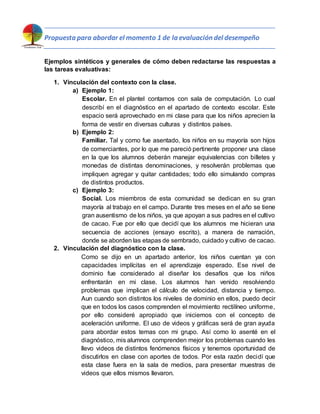 Propuesta para abordar el momento 1 de la evaluación del desempeño
Ejemplos sintéticos y generales de cómo deben redactarse las respuestas a
las tareas evaluativas:
1. Vinculación del contexto con la clase.
a) Ejemplo 1:
Escolar. En el plantel contamos con sala de computación. Lo cual
describí en el diagnóstico en el apartado de contexto escolar. Este
espacio será aprovechado en mi clase para que los niños aprecien la
forma de vestir en diversas culturas y distintos países.
b) Ejemplo 2:
Familiar. Tal y como fue asentado, los niños en su mayoría son hijos
de comerciantes, por lo que me pareció pertinente proponer una clase
en la que los alumnos deberán manejar equivalencias con billetes y
monedas de distintas denominaciones, y resolverán problemas que
impliquen agregar y quitar cantidades; todo ello simulando compras
de distintos productos.
c) Ejemplo 3:
Social. Los miembros de esta comunidad se dedican en su gran
mayoría al trabajo en el campo. Durante tres meses en el año se tiene
gran ausentismo de los niños, ya que apoyan a sus padres en el cultivo
de cacao. Fue por ello que decidí que los alumnos me hicieran una
secuencia de acciones (ensayo escrito), a manera de narración,
donde se aborden las etapas de sembrado, cuidado y cultivo de cacao.
2. Vinculación del diagnóstico con la clase.
Como se dijo en un apartado anterior, los niños cuentan ya con
capacidades implícitas en el aprendizaje esperado. Ese nivel de
dominio fue considerado al diseñar los desafíos que los niños
enfrentarán en mi clase. Los alumnos han venido resolviendo
problemas que implican el cálculo de velocidad, distancia y tiempo.
Aun cuando son distintos los niveles de dominio en ellos, puedo decir
que en todos los casos comprenden el movimiento rectilíneo uniforme,
por ello consideré apropiado que iniciemos con el concepto de
aceleración uniforme. El uso de videos y gráficas será de gran ayuda
para abordar estos temas con mi grupo. Así como lo asenté en el
diagnóstico, mis alumnos comprenden mejor los problemas cuando les
llevo videos de distintos fenómenos físicos y tenemos oportunidad de
discutirlos en clase con aportes de todos. Por esta razón decidí que
esta clase fuera en la sala de medios, para presentar muestras de
videos que ellos mismos llevaron.
 
