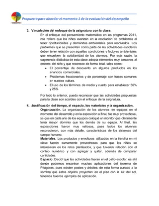Propuesta para abordar el momento 1 de la evaluación del desempeño
3. Vinculación del enfoque de la asignatura con la clase.
En el enfoque del pensamiento matemático en los programas 2011,
nos refiere que los niños avanzan en la resolución de problemas al
tener oportunidades y demandas ambientales para resolverlos. Los
problemas que se presentan como parte de las actividades escolares
deben tener relación con aquellas condiciones y factores ambientales
que envuelven la cotidianidad de los alumnos. Por esta razón, la
sugerencia didáctica de esta clase adopta elementos muy cercanos al
entorno del niño y que reconoce de forma total, tales como:
 El porcentaje de descuento en algunos productos en los
anuncios comerciales.
 Problemas fraccionarios y de porcentaje con frases comunes
en nuestra cultura.
 El uso de los términos de medio y cuarto para establecer 50%
y 25%
Por todo lo anterior, puedo reconocer que las actividades propuestas
para la clase son acordes con el enfoque de la asignatura.
4. Justificación del tiempo, el espacio, los materiales y la organización.
Organización. La organización de los alumnos en equipos en el
momento del desarrollo y en la exposición al final, fue muy provechosa,
ya que en cada uno de los equipos coloqué un monitor que claramente
tenía mayor dominio que los demás de su equipo. Al final, las
exposiciones fueron muy valiosas, pues todos los alumnos
reconocieron, con más detalle, características de los sistemas del
cuerpo humano.
Materiales. Los productos y envolturas utilizados en la tiendita en mi
clase fueron sumamente provechosos para que los niños se
interesaran en los retos planteados, y que tuvieron relación con el
conteo numérico y con agregar y quitar, además de comparar
cantidades.
Espacio: Decidí que las actividades fueran en el patio escolar; es ahí
donde podemos encontrar muchas aplicaciones del teorema de
Pitágoras, pues existen postes y árboles; de esta forma aunado a la
sombra que estos objetos proyectan en el piso con la luz del sol,
tenemos buenos ejemplos de aplicación.
 