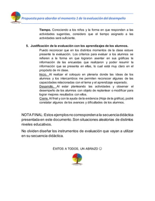 Propuesta para abordar el momento 1 de la evaluación del desempeño
Tiempo. Conociendo a los niños y la forma en que responden a las
actividades sugeridas, considero que el tiempo asignado a las
actividades será suficiente.
5. Justificación de la evaluación con los aprendizajes de los alumnos.
Puedo reconocer que en los distintos momentos de la clase estuve
presente la evaluación. Los criterios para evaluar a los alumnos se
refieren a la forma en que lograron asentar en sus gráficas la
información de las encuestas que realizaron y poder resumir la
información que se presenta en ellas, lo cual está muy claro en el
propósito de mi clase.
Inicio. Al realizar el coloquio en plenaria donde las ideas de los
alumnos y los intercambios me permiten reconocer algunas de las
capacidades relacionadas con el tema y el aprendizaje esperado.
Desarrollo. Al estar planteando las actividades y observar el
desempeño de los alumnos con objeto de replantear o modificar para
lograr mejores resultados con ellos.
Cierre. Al final y con la ayuda de la evidencia (Hoja de la gráfica), podré
constatar algunos de los avances y dificultades de los alumnos.
NOTA FINAL:Estos ejemplosno correspondena la secuenciadidáctica
presentada en este documento.Son situaciones aleatorias de distintos
niveles educativos.
No olviden diseñar los instrumentos de evaluación que vayan a utilizar
en su secuencia didáctica.
ÉXITOS A TODOS, UN ABRAZO 😊
 