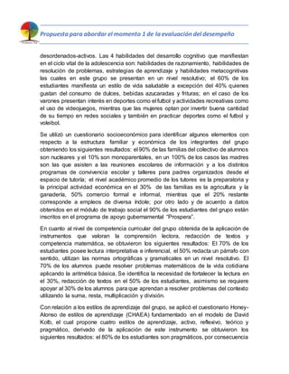 Propuesta para abordar el momento 1 de la evaluación del desempeño
desordenados-activos. Las 4 habilidades del desarrollo cognitivo que manifiestan
en el ciclo vital de la adolescencia son: habilidades de razonamiento, habilidades de
resolución de problemas, estrategias de aprendizaje y habilidades metacognitivas
las cuales en este grupo se presentan en un nivel resolutivo; el 60% de los
estudiantes manifiesta un estilo de vida saludable a excepción del 40% quienes
gustan del consumo de dulces, bebidas azucaradas y frituras; en el caso de los
varones presentan interés en deportes como el futbol y actividades recreativas como
el uso de videojuegos, mientras que las mujeres optan por invertir buena cantidad
de su tiempo en redes sociales y también en practicar deportes como el futbol y
voleibol.
Se utilizó un cuestionario socioeconómico para identificar algunos elementos con
respecto a la estructura familiar y económica de los integrantes del grupo
obteniendo los siguientes resultados: el 90% de las familias del colectivo de alumnos
son nucleares y el 10% son monoparentales, en un 100% de los casos las madres
son las que asisten a las reuniones escolares de información y a los distintos
programas de convivencia escolar y talleres para padres organizados desde el
espacio de tutoría; el nivel académico promedio de los tutores es la preparatoria y
la principal actividad económica en el 30% de las familias es la agricultura y la
ganadería, 50% comercio formal e informal, mientras que el 20% restante
corresponde a empleos de diversa índole; por otro lado y de acuerdo a datos
obtenidos en el módulo de trabajo social el 90% de los estudiantes del grupo están
inscritos en el programa de apoyo gubernamental “Prospera”.
En cuanto al nivel de competencia curricular del grupo obtenida de la aplicación de
instrumentos que valoran la comprensión lectora, redacción de textos y
competencia matemática, se obtuvieron los siguientes resultados: El 70% de los
estudiantes posee lectura interpretativa e inferencial, el 50% redacta un párrafo con
sentido, utilizan las normas ortográficas y gramaticales en un nivel resolutivo. El
70% de los alumnos puede resolver problemas matemáticos de la vida cotidiana
aplicando la aritmética básica. Se identifica la necesidad de fortalecer la lectura en
el 30%, redacción de textos en el 50% de los estudiantes, asimismo se requiere
apoyar al 30% de los alumnos para que aprendan a resolver problemas del contexto
utilizando la suma, resta, multiplicación y división.
Con relación a los estilos de aprendizaje del grupo, se aplicó el cuestionario Honey-
Alonso de estilos de aprendizaje (CHAEA) fundamentado en el modelo de David
Kolb, el cual propone cuatro estilos de aprendizaje, activo, reflexivo, teórico y
pragmático, derivado de la aplicación de este instrumento se obtuvieron los
siguientes resultados: el 80% de los estudiantes son pragmáticos, por consecuencia
 