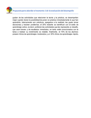 Propuesta para abordar el momento 1 de la evaluación del desempeño
gustan de las actividades que relacionen la teoría y la práctica, se desempeñan
mejor cuando tienen la posibilidad de poner en práctica inmediatamente lo que han
aprendido, básicamente son prácticos, apegados a la realidad, les gusta tomar
decisiones y resolver problemas; el 20% restante se identifican con el estilo de
aprendizaje activo, es decir, prefieren las actividades que les represente un desafío,
que sean breves y de resultados inmediatos, en tanto estén emocionados con la
tarea a realizar su rendimiento es notable; finalmente, el 70% de los alumnos
poseen ritmos de aprendizajes moderados y un 30% ritmos de aprendizajes rápido.
 