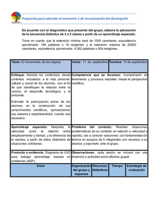 Propuesta para abordar el momento 1 de la evaluación del desempeño
De acuerdo con el diagnóstico que presentó del grupo, elabore la planeación
de la secuencia didáctica de 3 a 5 clases a partir de un aprendizaje esperado.
Tome en cuenta que la extensión mínima será de 1000 caracteres, equivalencia
aproximada: 186 palabras o 16 renglones y la extensión máxima de 25000
caracteres, equivalencia aproximada: 4,392 palabras o 504 renglones.
Título: El movimiento de los objetos Inicia: 11 de septiembre Termina: 15 de septiembre
Enfoque: Abordar los contenidos desde
contextos vinculados a la vida personal,
cultural y social de los alumnos, con el fin
de que identifiquen la relación entre la
ciencia, el desarrollo tecnológico y el
ambiente.
Estimular la participación activa de los
alumnos en la construcción de sus
conocimientos científicos, aprovechando
sus saberes y replanteándolos cuando sea
necesario.
Competencia que se favorece: Comprensión de
fenómenos y procesos naturales desde la perspectiva
científica.
Aprendizaje esperado: Interpreta la
velocidad como la relación entre
desplazamiento y tiempo, y la diferencia de
la rapidez, a partir de datos obtenidos de
situaciones cotidianas.
Problema del contexto: Resolver situaciones
problemáticas de su contexto en relación a velocidad y
rapidez, dar a conocer soluciones con fundamentación
teórica en equipos de 5 integrantes con recursos a su
alcance y exponerlo ante el grupo.
Producto o evidencia: Diagrama de UVE
para trabajar aprendizaje basado en
problemas (ABP).
Observaciones: cada sesión se iniciará con una
dinámica o actividad socio-afectiva grupal.
Inicio Organización
del grupo y
espacios
Recursos
didácticos
Tiempo Estrategia de
evaluación
 