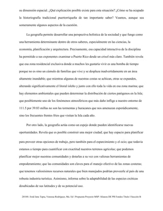 2018®. Enid Jane Tapia, Vanessa Rodríguez, Ma. Ed / Propuesta Proyecto MSP /Alianza DE PR Fondos Título I Sección B
su dimensión espacial. ¿Qué explicación posible existe para esta situación? ¿Cómo se ha ocupado
la historiografía tradicional puertorriqueña de tan importante saber? Veamos, aunque sea
someramente algunos aspectos de la cuestión.
La geografía permite desarrollar una perspectiva holística de la sociedad y que funge como
una herramienta determinante dentro de otros saberes, especialmente en las ciencias, la
economía, planificación y arquitectura. Precisamente, esa capacidad interactiva de la disciplina
ha permitido a sus exponentes examinar a Puerto Rico desde un crisol más claro. También revela
que esa zona residencial exclusiva donde a muchos les gustaría vivir es una bomba de tiempo
porque no es sino un cúmulo de familias que vive y se desplaza inadvertidamente en un área
altamente inundable; que mientras algunas de nuestras costas se achican, otras se expanden,
alterando significativamente el litoral isleño y junto con ello toda la vida en esa zona marina; que
hay elementos ambientales que pueden determinar la distribución de ciertos patógenos en la Isla;
que posiblemente uno de los fenómenos atmosféricos que más daño inflige a nuestro entorno de
111.5 por 39.83 millas no son las tormentas y huracanes que nos amenazan esporádicamente,
sino los frecuentes frentes fríos que visitan la Isla cada año.
Por otro lado, la geografía actúa como un espejo donde pueden identificarse nuevas
oportunidades. Revela que es posible construir una mejor ciudad; que hay espacio para planificar
para proveer otras opciones de trabajo, pero también para el esparcimiento y el ocio; que todavía
estamos a tiempo para cuantificar con exactitud nuestros terrenos agrícolas; que podemos
planificar mejor nuestras comunidades y dotarlas a su vez con valiosas herramientas de
empoderamiento; que las comunidades son claves para el manejo efectivo de las zonas costeras;
que tenemos valiosísimos recursos naturales que bien manejados podrían proveerle al país de una
robusta industria turística. Asimismo, informa sobre la adaptabilidad de las especies exóticas
desubicadas de sus latitudes y de su potencial uso.
 