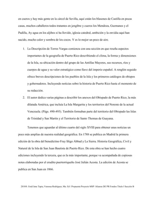 2018®. Enid Jane Tapia, Vanessa Rodríguez, Ma. Ed / Propuesta Proyecto MSP /Alianza DE PR Fondos Título I Sección B
en cueros y hay más gente en la cárcel de Sevilla, aquí están los blasones de Castilla en pocas
casas, muchos caballeros todos tratantes en jengibre y cueros los Mendoza, Guzmanes y el
Padilla, Ay agua en los aljibes si ha llovido, iglesia catedral, ambición y la envidia aquí han
nacido, mucho calor y sombra de los cocos. Y es lo mejor un poco de aire.
1. La Descripción de Torres Vargas comienza con una sección en que reseña aspectos
importantes de la geografía de Puerto Rico describiendo el clima, la forma y dimensiones
de la Isla, su ubicación dentro del grupo de las Antillas Mayores, sus recursos, ríos y
cuerpos de agua y su valor estratégico como llave del imperio español. A renglón seguido
ofrece breves descripciones de los pueblos de la Isla y los primeros catálogos de obispos
y gobernadores. Incluyendo noticias sobre la historia de Puerto Rico hasta el momento de
su redacción.
2. El autor dedica varias páginas a describir los anexos del Obispado de Puerto Rico, la más
dilatada América, que incluía La Isla Margarita y los territorios del Noreste de la actual
Venezuela. (Págs. 490-493). También formaban parte del territorio del Obispado las Islas
de Trinidad y San Martín y el Territorio de Santo Thomas de Guayana.
Tenemos que aguardar al último cuarto del siglo XVIII para obtener unas noticias un
poco más amplias de nuestra realidad geográfica. En 1788 se publica en Madrid la primera
edición de la obra del benedictino Fray Iñigo Abbad y La Sierra. Historia Geográfica, Civil y
Natural de la Isla de San Juan Bautista de Puerto Rico. De esta obra se han hecho cuatro
ediciones incluyendo la tercera, que es la más importante, porque va acompañada de copiosas
notas elaboradas por el erudito puertorriqueño José Julián Acosta. La edición de Acosta se
publica en San Juan en 1866.
 