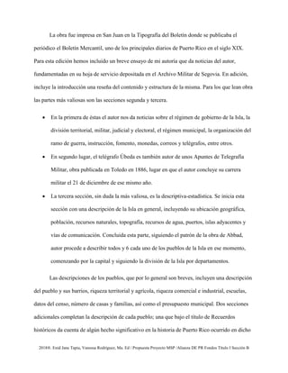 2018®. Enid Jane Tapia, Vanessa Rodríguez, Ma. Ed / Propuesta Proyecto MSP /Alianza DE PR Fondos Título I Sección B
La obra fue impresa en San Juan en la Tipografía del Boletín donde se publicaba el
periódico el Boletín Mercantil, uno de los principales diarios de Puerto Rico en el siglo XIX.
Para esta edición hemos incluido un breve ensayo de mi autoría que da noticias del autor,
fundamentadas en su hoja de servicio depositada en el Archivo Militar de Segovia. En adición,
incluye la introducción una reseña del contenido y estructura de la misma. Para los que lean obra
las partes más valiosas son las secciones segunda y tercera.
• En la primera de éstas el autor nos da noticias sobre el régimen de gobierno de la Isla, la
división territorial, militar, judicial y electoral, el régimen municipal, la organización del
ramo de guerra, instrucción, fomento, monedas, correos y telégrafos, entre otros.
• En segundo lugar, el telégrafo Úbeda es también autor de unos Apuntes de Telegrafía
Militar, obra publicada en Toledo en 1886, lugar en que el autor concluye su carrera
militar el 21 de diciembre de ese mismo año.
• La tercera sección, sin duda la más valiosa, es la descriptiva-estadística. Se inicia esta
sección con una descripción de la Isla en general, incluyendo su ubicación geográfica,
población, recursos naturales, topografía, recursos de agua, puertos, islas adyacentes y
vías de comunicación. Concluida esta parte, siguiendo el patrón de la obra de Abbad,
autor procede a describir todos y 6 cada uno de los pueblos de la Isla en ese momento,
comenzando por la capital y siguiendo la división de la Isla por departamentos.
Las descripciones de los pueblos, que por lo general son breves, incluyen una descripción
del pueblo y sus barrios, riqueza territorial y agrícola, riqueza comercial e industrial, escuelas,
datos del censo, número de casas y familias, así como el presupuesto municipal. Dos secciones
adicionales completan la descripción de cada pueblo; una que bajo el título de Recuerdos
históricos da cuenta de algún hecho significativo en la historia de Puerto Rico ocurrido en dicho
 
