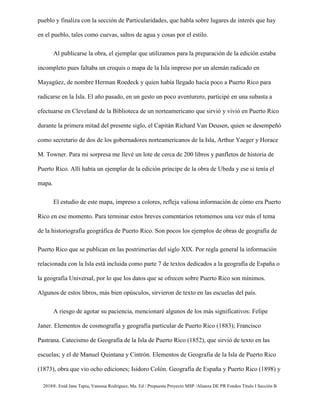 2018®. Enid Jane Tapia, Vanessa Rodríguez, Ma. Ed / Propuesta Proyecto MSP /Alianza DE PR Fondos Título I Sección B
pueblo y finaliza con la sección de Particularidades, que habla sobre lugares de interés que hay
en el pueblo, tales como cuevas, saltos de agua y cosas por el estilo.
Al publicarse la obra, el ejemplar que utilizamos para la preparación de la edición estaba
incompleto pues faltaba un croquis o mapa de la Isla impreso por un alemán radicado en
Mayagüez, de nombre Herman Roedeck y quien había llegado hacía poco a Puerto Rico para
radicarse en la Isla. El año pasado, en un gesto un poco aventurero, participé en una subasta a
efectuarse en Cleveland de la Biblioteca de un norteamericano que sirvió y vivió en Puerto Rico
durante la primera mitad del presente siglo, el Capitán Richard Van Deusen, quien se desempeñó
como secretario de dos de los gobernadores norteamericanos de la Isla, Arthur Yaeger y Horace
M. Towner. Para mi sorpresa me llevé un lote de cerca de 200 libros y panfletos de historia de
Puerto Rico. Allí había un ejemplar de la edición príncipe de la obra de Ubeda y ese si tenía el
mapa.
El estudio de este mapa, impreso a colores, refleja valiosa información de cómo era Puerto
Rico en ese momento. Para terminar estos breves comentarios retomemos una vez más el tema
de la historiografía geográfica de Puerto Rico. Son pocos los ejemplos de obras de geografía de
Puerto Rico que se publican en las postrimerías del siglo XIX. Por regla general la información
relacionada con la Isla está incluida como parte 7 de textos dedicados a la geografía de España o
la geografía Universal, por lo que los datos que se ofrecen sobre Puerto Rico son mínimos.
Algunos de estos libros, más bien opúsculos, sirvieron de texto en las escuelas del país.
A riesgo de agotar su paciencia, mencionaré algunos de los más significativos: Felipe
Janer. Elementos de cosmografía y geografía particular de Puerto Rico (1883); Francisco
Pastrana. Catecismo de Geografía de la Isla de Puerto Rico (1852), que sirvió de texto en las
escuelas; y el de Manuel Quintana y Cintrón. Elementos de Geografía de la Isla de Puerto Rico
(1873), obra que vio ocho ediciones; Isidoro Colón. Geografía de España y Puerto Rico (1898) y
 